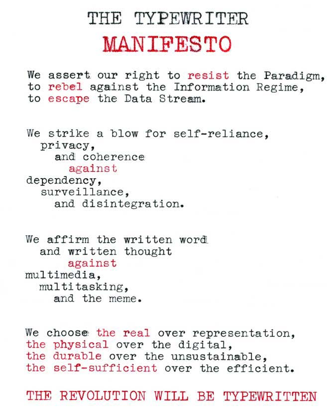 The text reads:
THE TYPEWRITER
MANIFESTO
We assert our right to resist the Paradigm,
to rebel against the Information Regime,
to escape the Data Stream.
We strike a blow for self-reliance,
privacy,
and coherence
against
dependency, surveillance,
and disintegration.
We affirm the written word
and written thought
against
multimedia,
multitasking,
and the meme.
We choose the real over representation,
the physical over the digital,
the durable over the unsustainabke,
the self-sufficient over the efficient.
THE REVOLUTION WILL BE TYPEWRITTEN